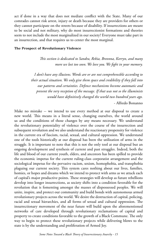 act if done in a way that does not mediate conflice with the State. Many of our comrades cannor risk arrest, injury or death because they are providers for others or they cannor participate on the strets because of disabiliy. I insurrections are meant o be social and not milicary, why do most insurrctionist formations and theories seem to no include the most marginalized in our society? Everyone must take part in an insurrection, and that requires us o center the most marginal  The Prospect of Revolutionary Violence  This section is dedicated 10 Sandra, Rekia, Breonna, Korryn, and many mare we lst too oo W love you. We fightin your memory  1 don’ have any illsions. Words ar or are not comprehensible according to sheir actual situation. We only give them space and credibiliy if they fall into our patterns and eetainsies. Defonce mechanisms become automatic and prevent she vry reception of the message. If that was notso the lluminists would have defnitively changed the world wo hundbed years ago  - Alfredo Bonanno  Make no mistake - we intend 1o use every method at our disposal to create a new world. This means in a literal sense, changing ourselves, the world around us and the conditions of those changes by any means necessary. We understand the revolutionary poreniality of violence over the course of the insurrction and subsequent revolution and we also understand the teactionary propensity for violence.  sexual, and cultural oppression. We understand ly at our disposal has been the wilizaion of arms in the seruggle. T i important to note that this is not the only tool at our disposal but an ongoing development and synthesis of current and past struggles. Indeed, both the lie and blood of our current youth, elders, and ancestors has been spilled to provide the cconomic impetus for the current ruling-class corporatst arrangement and the sociological impetus for the pervasive racism, sexism, homophobia, and transphobia. plaging our curtent society. This system cares nothing about our lives, familics, homies, or hopes and dreams which we intend to protect wih arms as we attack cach of capital’s major productive poins. These seratgies will develop as future rebellons develop into longer insureections, as society shifs into a condition favorable for the revolution that is fomenting amongst the masses of dispossessed peoples. We will unite, inspire, and protect our community and build bonds with autonomous armed revolutionary projects across the world. We desite the destruction of capital, poi racial and sexual hierarchies, and all forms of sexual and culwural oppression. The insurrectionary movement of the near furure will build upon the aforementioned networks of care developed through revolutionary reclamations of capital and property to create conditions favorable o the growth of a Black Commune. The only Way 10 begin to protect these revolutionary projects while delivering blows 1 the state i by the understanding and proliferation of Armed Joy:  S Nots oo  Blck Thory of sresionsry Ay - 15 
